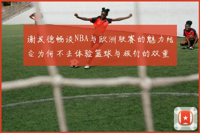 谢泼德畅谈NBA与欧洲联赛的魅力结合为何不去体验篮球与旅行的双重乐趣