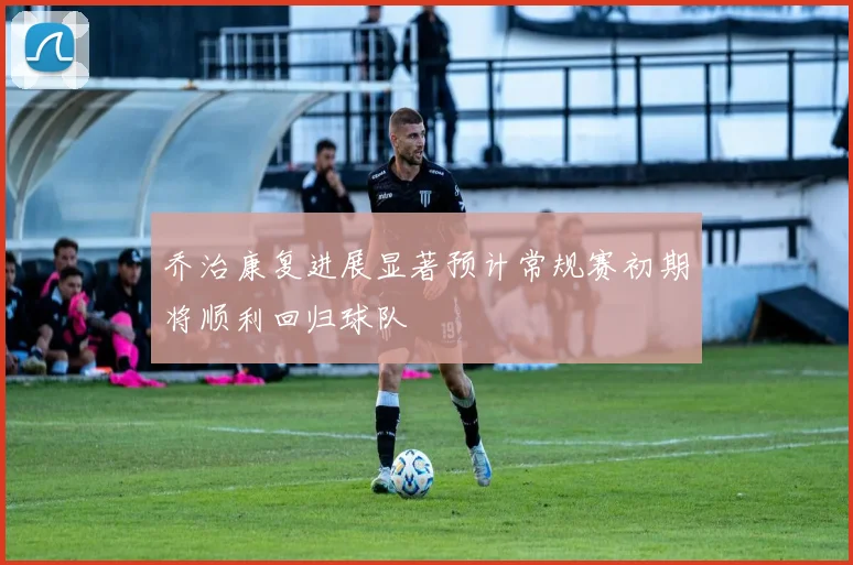 乔治康复进展显著预计常规赛初期将顺利回归球队